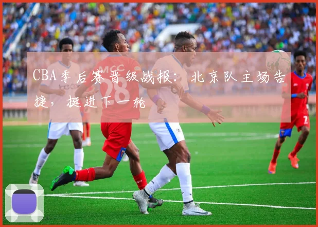 CBA季后赛晋级战报：北京队主场告捷，挺进下一轮