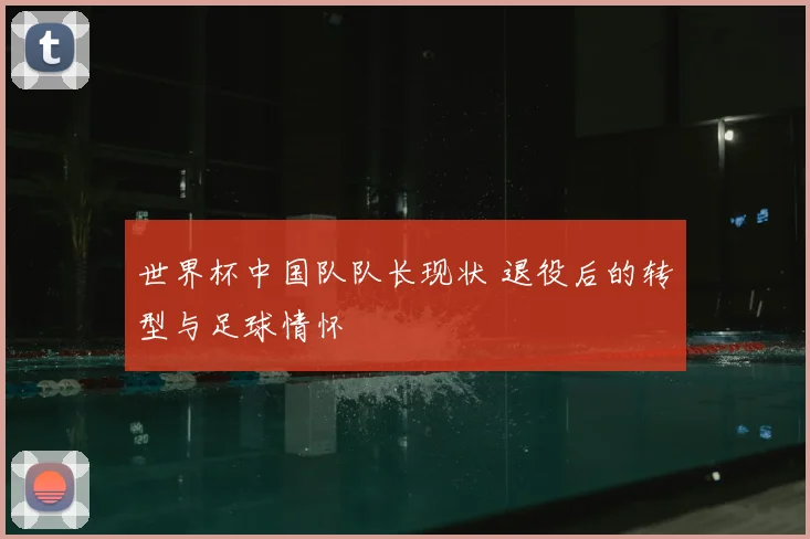 世界杯中国队队长现状 退役后的转型与足球情怀