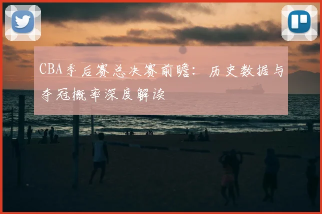 CBA季后赛总决赛前瞻：历史数据与夺冠概率深度解读