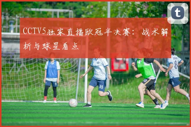 CCTV5独家直播欧冠半决赛：战术解析与球星看点