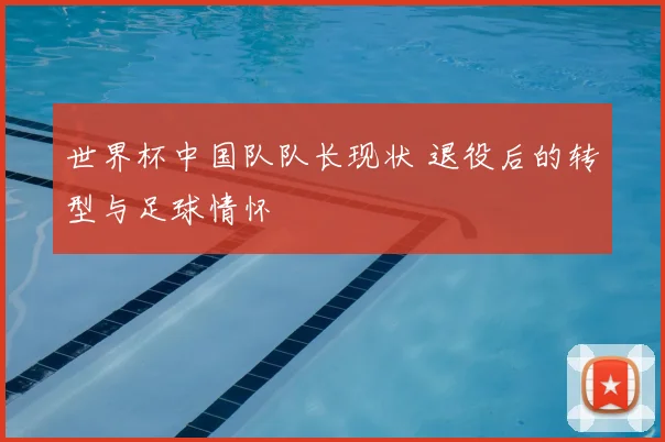 世界杯中国队队长现状 退役后的转型与足球情怀